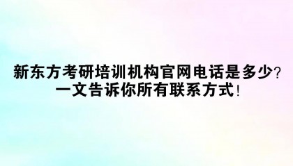 新东方考研培训机构官网电话是多少?一文告诉你所有联系方式!