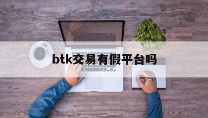 btk交易有假平台吗(btktrade平台最新消息)