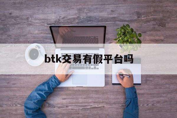 btk交易有假平台吗(btktrade平台最新消息)